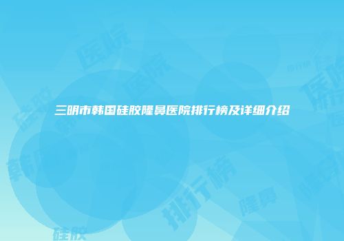 三明市韩国硅胶隆鼻医院排行榜及详细介绍