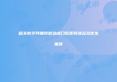 韶关市牙列拥挤矫治术口腔医院排名及医生推荐
