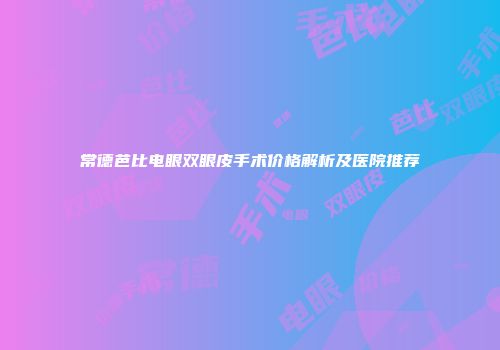 常德芭比电眼双眼皮手术价格解析及医院推荐