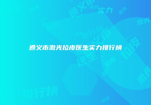 遵义市激光拉皮医生实力排行榜