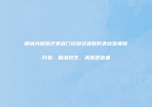 聊城光明医疗美容门诊部资深整形美容医师徐开亚：精湛技艺，美丽塑造者