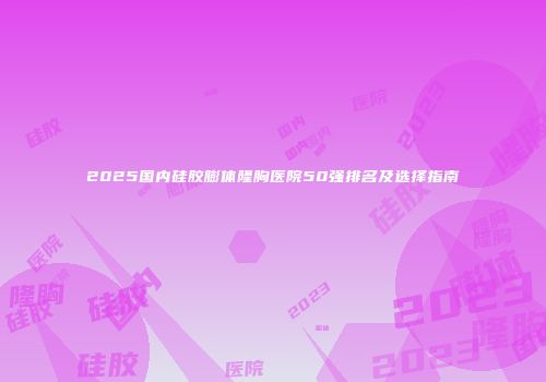 2025国内硅胶膨体隆胸医院50强排名及选择指南