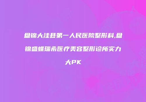 盘锦大洼县第一人民医院整形科,盘锦盛蝶瑞希医疗美容整形诊所实力大PK