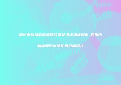 郑州市自体脂肪丰脸收费标准详细被爆出-郑州市自体脂肪丰脸花费价格曝光