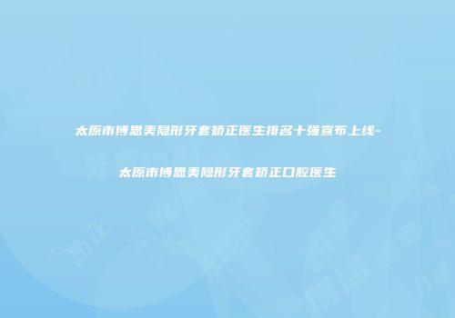 太原市博思美隐形牙套矫正医生排名十强宣布上线-太原市博思美隐形牙套矫正口腔医生