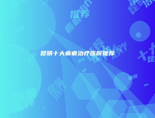 昆明十大瘢痕治疗医院推荐