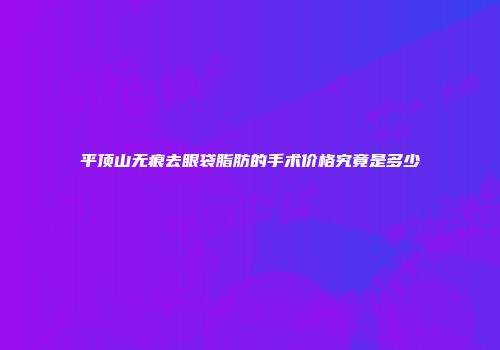 平顶山无痕去眼袋脂肪的手术价格究竟是多少