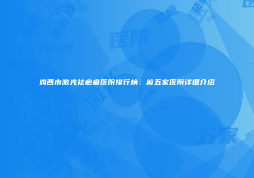 鸡西市激光祛疤痛医院排行榜：前五家医院详细介绍