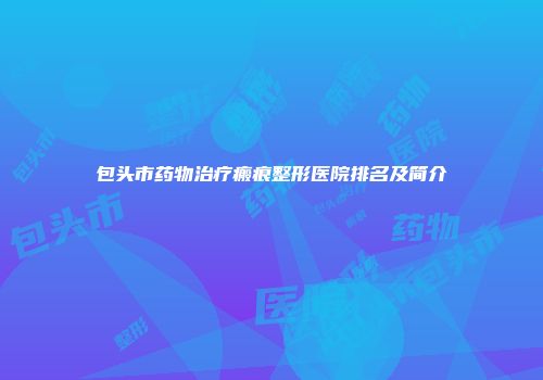 包头市药物治疗瘢痕整形医院排名及简介
