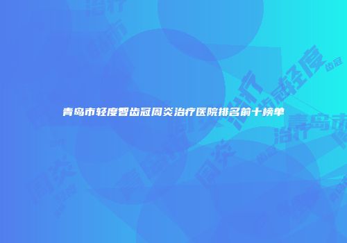 青岛市轻度智齿冠周炎治疗医院排名前十榜单