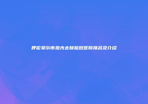 呼伦贝尔市激光去除脸斑医院排名及介绍