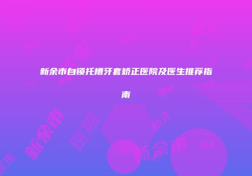 新余市自锁托槽牙套矫正医院及医生推荐指南