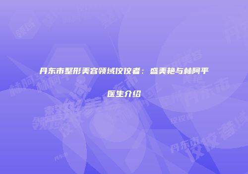 丹东市整形美容领域佼佼者：盛美艳与林阿平医生介绍