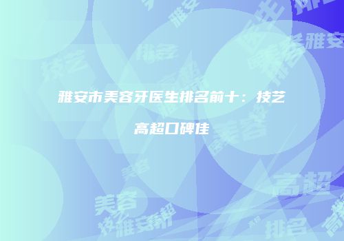 雅安市美容牙医生排名前十:技艺高超口碑佳