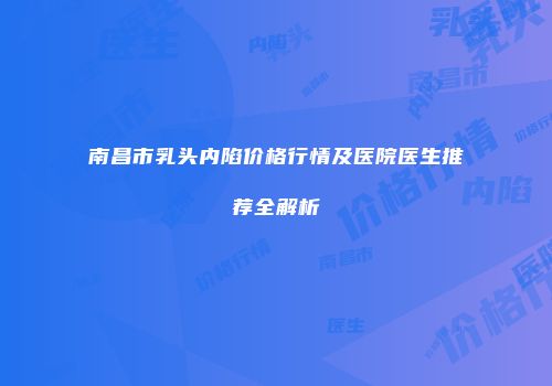 南昌市乳头内陷价格行情及医院医生推荐全解析