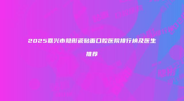 2025嘉兴市隐形瓷贴面口腔医院排行榜及医生推荐