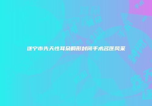 遂宁市先天性耳朵畸形封闭手术名医风采
