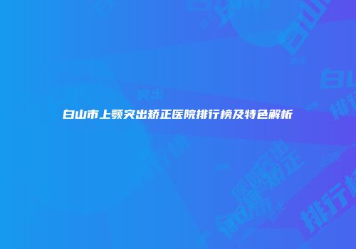 白山市上颚突出矫正医院排行榜及特色解析