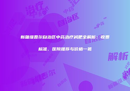 新疆维吾尔自治区中药治疗减肥全解析：收费标准、医院推荐与价格一览
