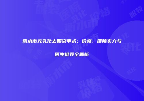 衡水市光乳化去眼袋手术:价格、医院实力与医生推荐全解析
