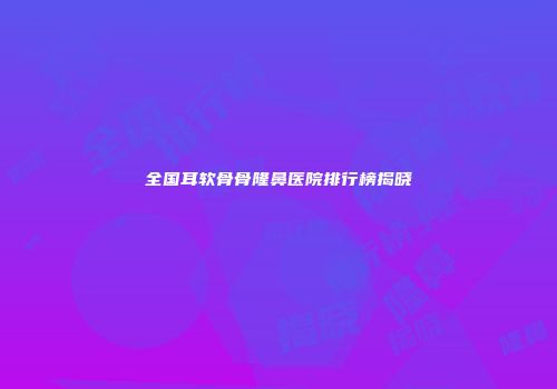 全国耳软骨骨隆鼻医院排行榜揭晓
