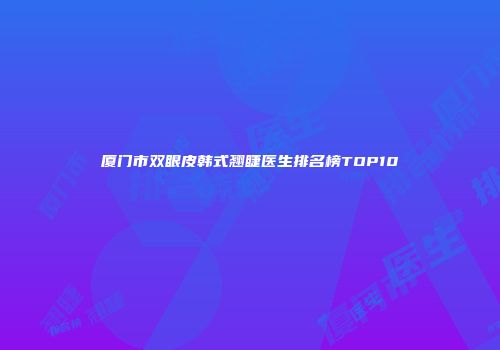厦门市双眼皮韩式翘睫医生排名榜TOP10