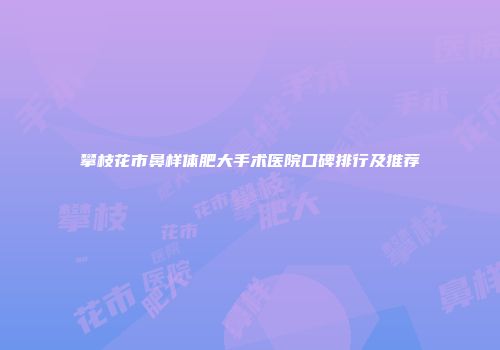 攀枝花市鼻样体肥大手术医院口碑排行及推荐