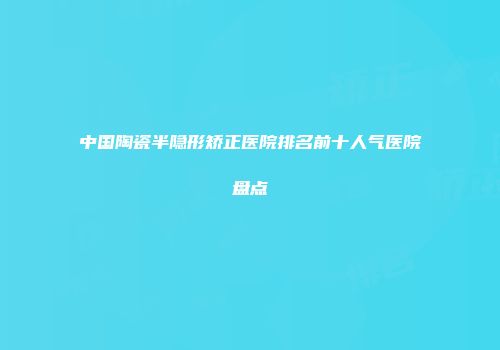 中国陶瓷半隐形矫正医院排名前十人气医院盘点
