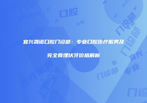 宜兴晟诺口腔门诊部:专业口腔医疗服务及完全骨埋伏牙价格解析