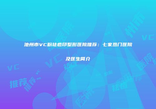 池州市VC粉祛痘印整形医院推荐：七家热门医院及医生简介