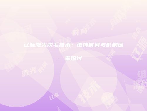 辽源激光脱毛技术:维持时间与影响因素探讨