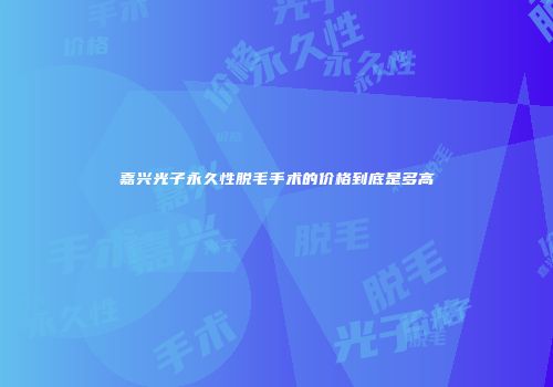 嘉兴光子永久性脱毛手术的价格到底是多高