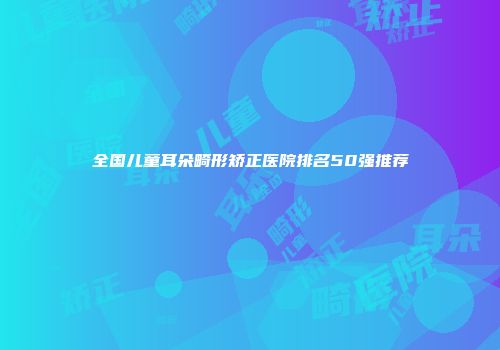 全国儿童耳朵畸形矫正医院排名50强推荐