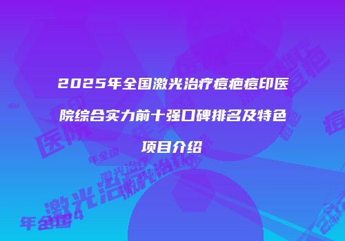 2025年全国激光治疗痘疤痘印医院综合实力前十强口碑排名及特色项目介绍