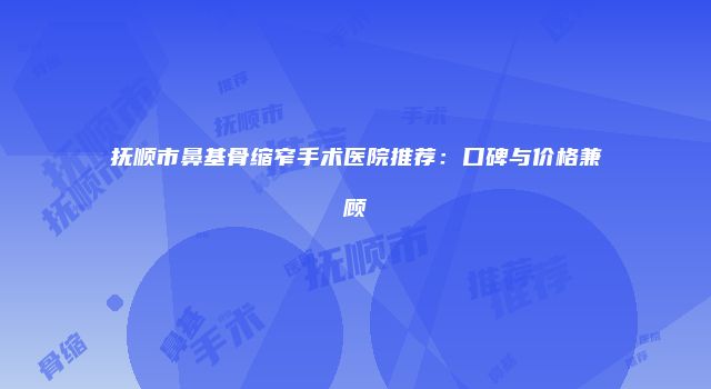 抚顺市鼻基骨缩窄手术医院推荐：口碑与价格兼顾