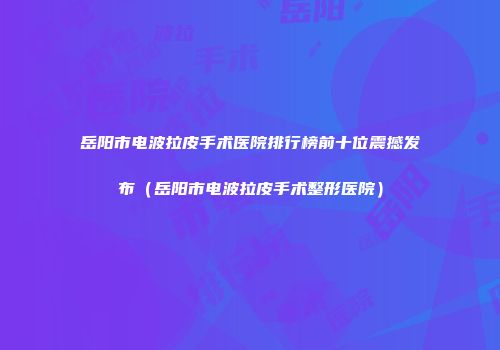 岳阳市电波拉皮手术医院排行榜前十位震撼发布（岳阳市电波拉皮手术整形医院）