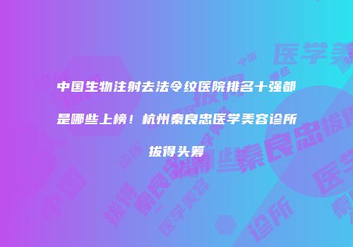 中国生物注射去法令纹医院排名十强都是哪些上榜！杭州秦良忠医学美容诊所拔得头筹