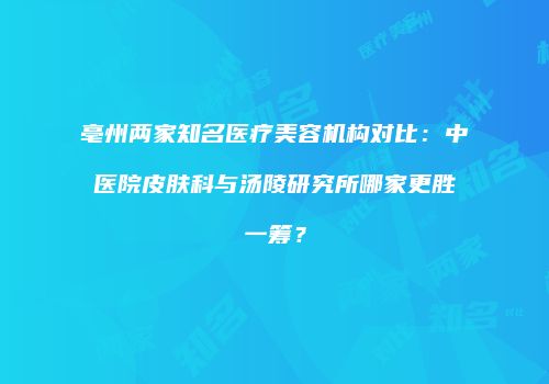 亳州两家知名医疗美容机构对比:中医院皮肤科与汤陵研究所哪家更胜一筹?
