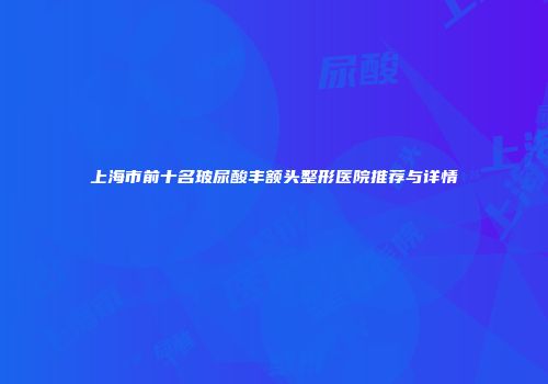 上海市前十名玻尿酸丰额头整形医院推荐与详情