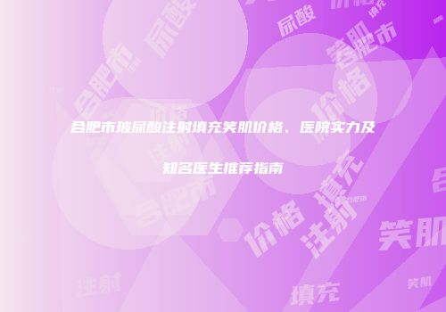 合肥市玻尿酸注射填充笑肌价格、医院实力及知名医生推荐指南