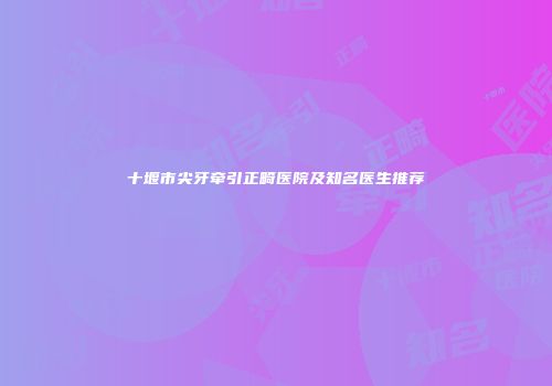 十堰市尖牙牵引正畸医院及知名医生推荐