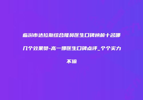 临汾市达拉斯综合隆鼻医生口碑榜前十名哪几个效果赞-高一娜医生口碑点评_个个实力不输