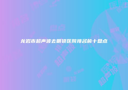 龙岩市超声波去眼袋医院排名前十盘点