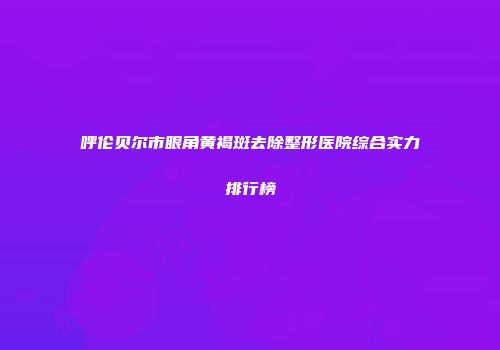 呼伦贝尔市眼角黄褐斑去除整形医院综合实力排行榜