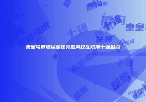 秦皇岛市玻尿酸祛鼻唇沟纹医院前十强盘点