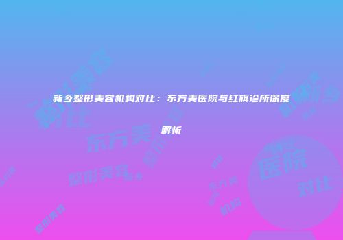 新乡整形美容机构对比：东方美医院与红旗诊所深度解析