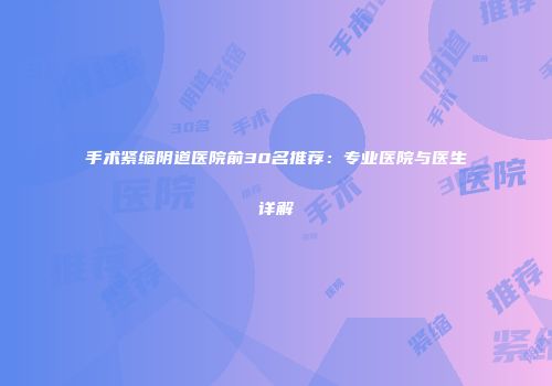 手术紧缩阴道医院前30名推荐：专业医院与医生详解