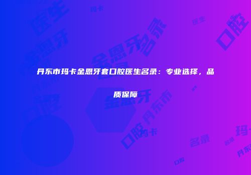 丹东市玛卡金恩牙套口腔医生名录:专业选择,品质保障
