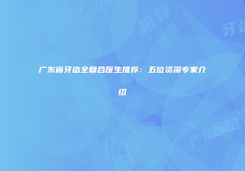 广东省牙齿全复合医生推荐:五位资深专家介绍