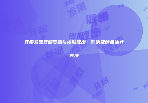 牙根发黑牙龈萎缩与皮肤健康:影响及综合治疗方法